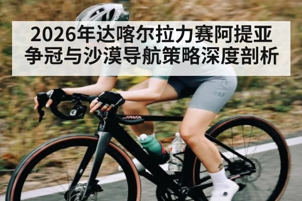2026年达喀尔拉力赛阿提亚争冠与沙漠导航策略深度剖析