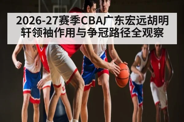 2026-27赛季CBA广东宏远胡明轩领袖作用与争冠路径全观察 - CSL Buy Balls